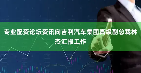 专业配资论坛资讯向吉利汽车集团高级副总裁林杰汇报工作
