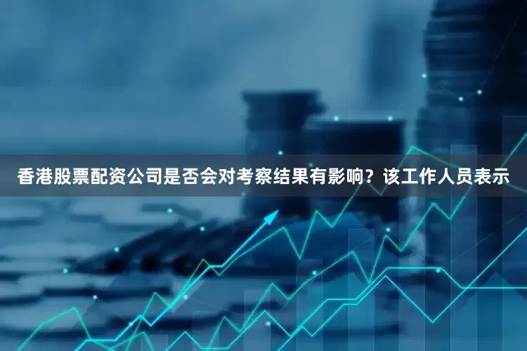 香港股票配资公司是否会对考察结果有影响？该工作人员表示