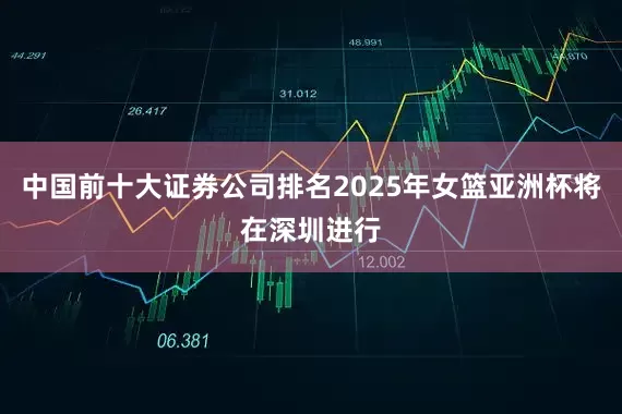 中国前十大证券公司排名2025年女篮亚洲杯将在深圳进行