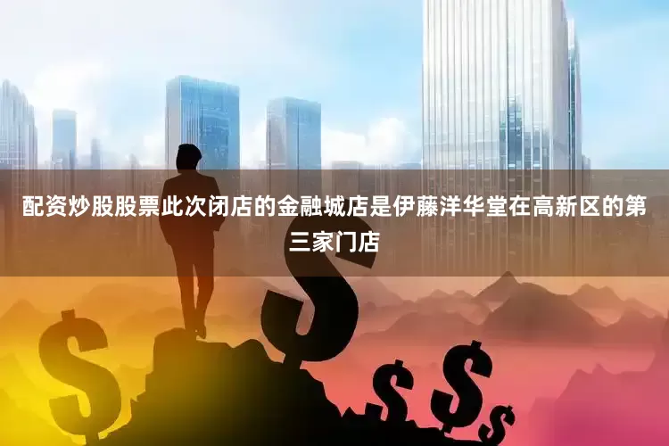 配资炒股股票此次闭店的金融城店是伊藤洋华堂在高新区的第三家门店
