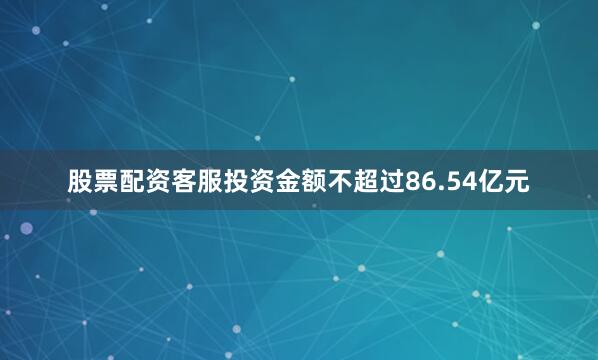 股票配资客服投资金额不超过86.54亿元