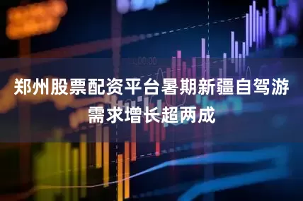 郑州股票配资平台暑期新疆自驾游需求增长超两成