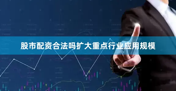 股市配资合法吗扩大重点行业应用规模