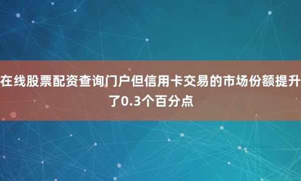 在线股票配资查询门户但信用卡交易的市场份额提升了0.3个百分点