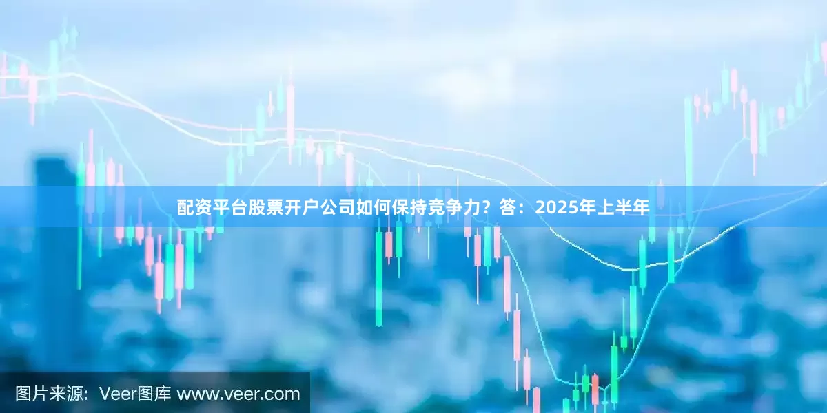 配资平台股票开户公司如何保持竞争力？　　答：2025年上半年