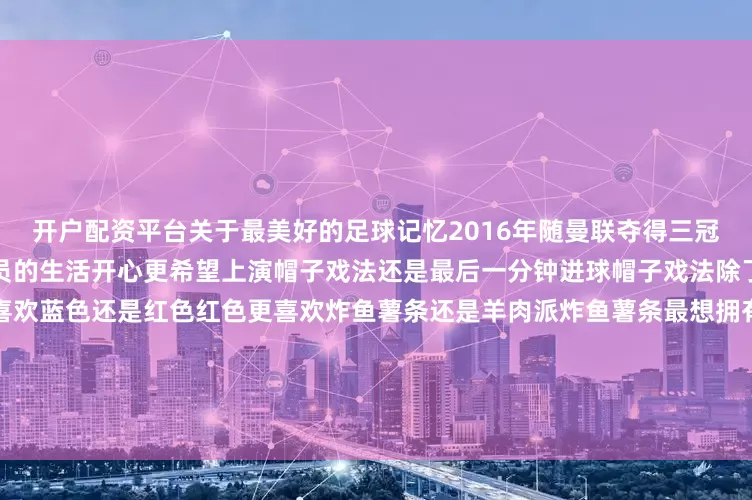 开户配资平台关于最美好的足球记忆2016年随曼联夺得三冠王用一个词来形容自己作为球员的生活开心更希望上演帽子戏法还是最后一分钟进球帽子戏法除了足球外最喜欢的运动篮球更喜欢蓝色还是红色红色更喜欢炸鱼薯条还是羊肉派炸鱼薯条最想拥有的超能力隐身什么让自己最放松阅读最喜欢的电影怒火救援哪位队友让自己感到惊讶佩德里用一个词来形容佩德里冷静巴萨历史最好的球员梅西最期待遇到的对手皇马最不喜欢的家务洗碗最喜欢的桌