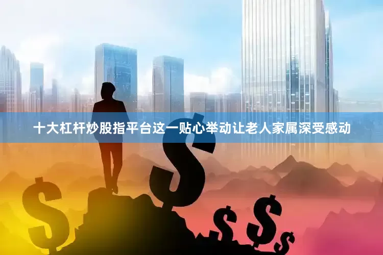 十大杠杆炒股指平台这一贴心举动让老人家属深受感动