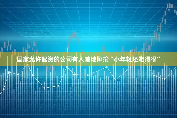 国家允许配资的公司有人暗地揶揄“小年轻还嫩得很”