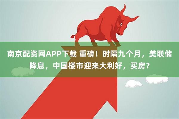 南京配资网APP下载 重磅！时隔九个月，美联储降息，中国楼市迎来大利好，买房？