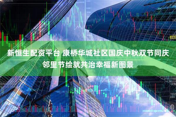 新恒生配资平台 康桥华城社区国庆中秋双节同庆邻里节绘就共治幸福新图景