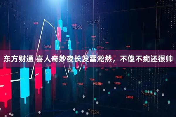 东方财通 喜人奇妙夜长发雷淞然，不傻不痴还很帅