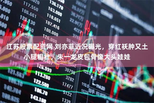 江苏股票配资网 刘亦菲近况曝光，穿红袄肿又土小腿粗壮，朱一龙皮包骨像大头娃娃
