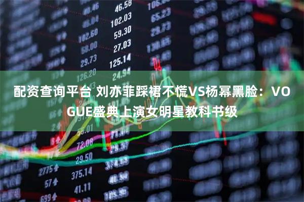 配资查询平台 刘亦菲踩裙不慌VS杨幂黑脸：VOGUE盛典上演女明星教科书级