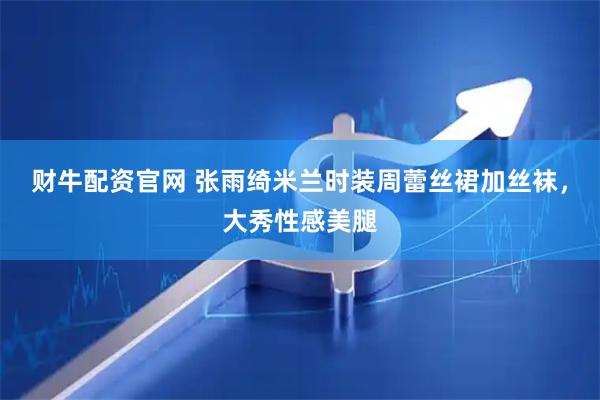 财牛配资官网 张雨绮米兰时装周蕾丝裙加丝袜，大秀性感美腿