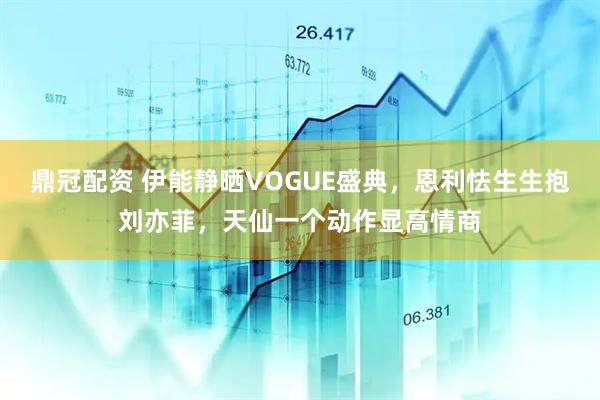 鼎冠配资 伊能静晒VOGUE盛典，恩利怯生生抱刘亦菲，天仙一个动作显高情商