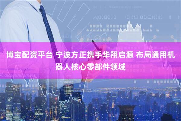博宝配资平台 宁波方正携手华翔启源 布局通用机器人核心零部件领域