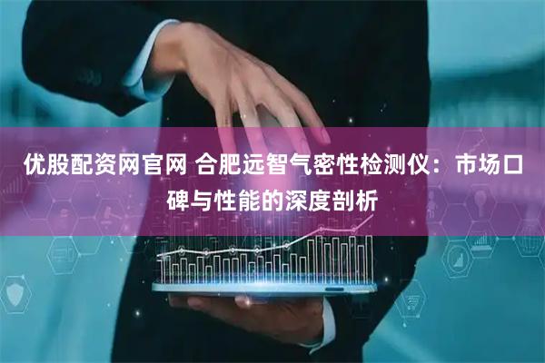 优股配资网官网 合肥远智气密性检测仪：市场口碑与性能的深度剖析