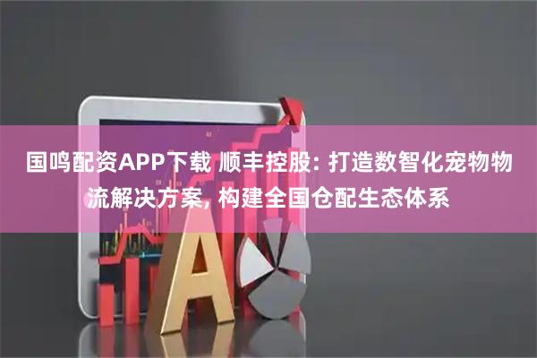 国鸣配资APP下载 顺丰控股: 打造数智化宠物物流解决方案, 构建全国仓配生态体系