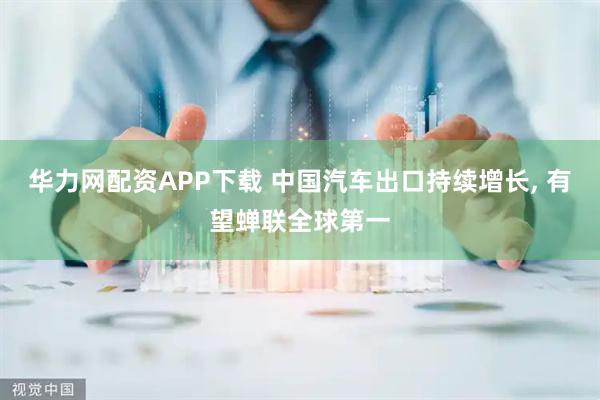 华力网配资APP下载 中国汽车出口持续增长, 有望蝉联全球第一