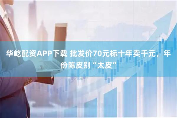 华屹配资APP下载 批发价70元标十年卖千元，年份陈皮别“太皮”