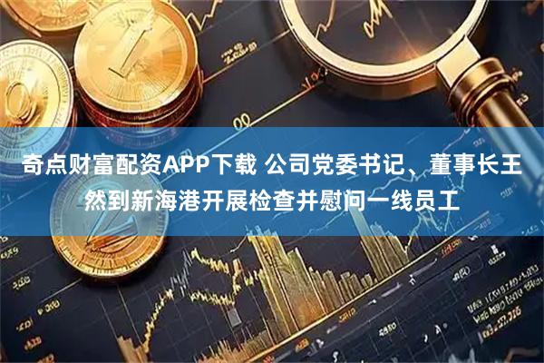 奇点财富配资APP下载 公司党委书记、董事长王然到新海港开展检查并慰问一线员工