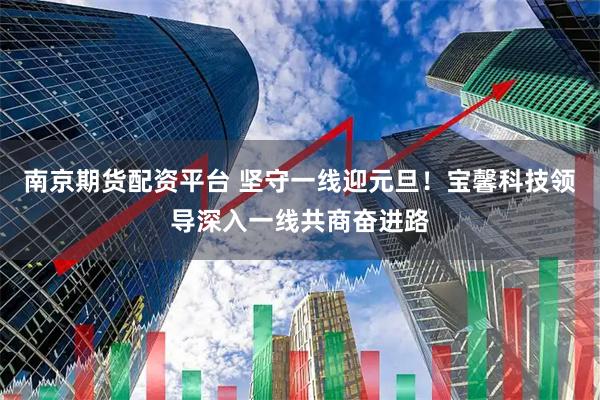 南京期货配资平台 坚守一线迎元旦！宝馨科技领导深入一线共商奋进路