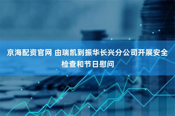 京海配资官网 由瑞凯到振华长兴分公司开展安全检查和节日慰问
