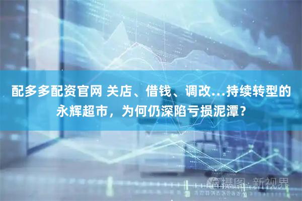配多多配资官网 关店、借钱、调改…持续转型的永辉超市，为何仍深陷亏损泥潭？