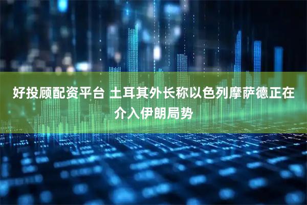 好投顾配资平台 土耳其外长称以色列摩萨德正在介入伊朗局势