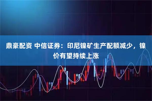 鼎豪配资 中信证券：印尼镍矿生产配额减少，镍价有望持续上涨