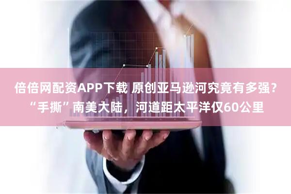 倍倍网配资APP下载 原创亚马逊河究竟有多强？“手撕”南美大陆，河道距太平洋仅60公里